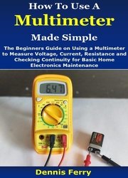 How To Use A Multimeter Made Simple: The Beginners Guide on Using a Multimeter to Measure Voltage, Current, Resistance and Checking Continuity for Basic Home Electronics Maintenance